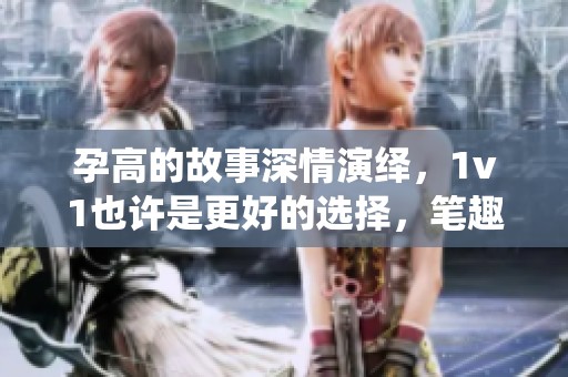 孕高的故事深情演绎，1v1也许是更好的选择，笔趣阁等你来读