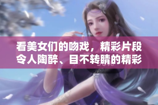 看美女们的吻戏，精彩片段令人陶醉、目不转睛的精彩瞬间！