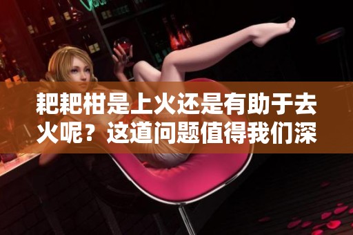 耙耙柑是上火还是有助于去火呢？这道问题值得我们深入探讨。