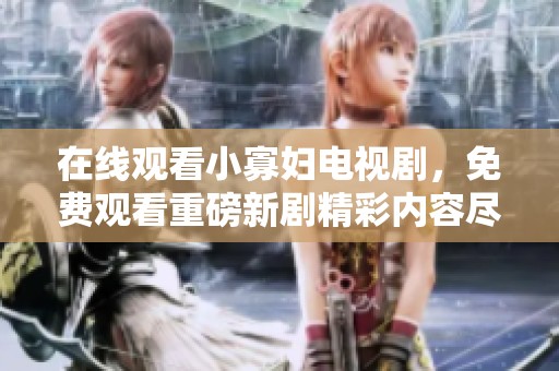 在线观看小寡妇电视剧，免费观看重磅新剧精彩内容尽在这里