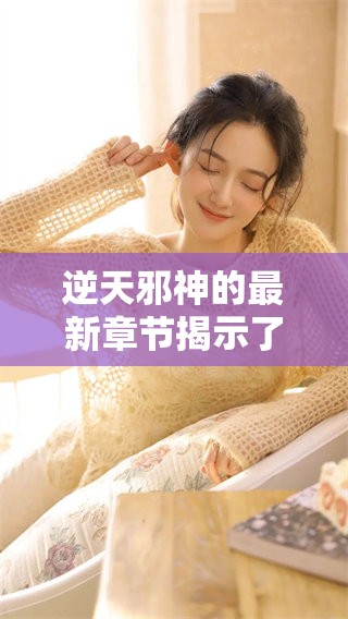 逆天邪神的最新章节揭示了神秘的力量与惊人的冒险故事，让我们一同探索吧！
