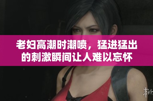 老妇高潮时潮喷，猛进猛出的刺激瞬间让人难以忘怀