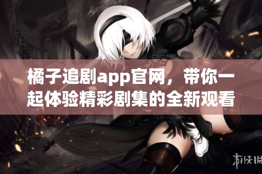 橘子追剧app官网，带你一起体验精彩剧集的全新观看方式！
