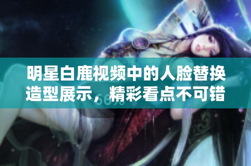 明星白鹿视频中的人脸替换造型展示，精彩看点不可错过！