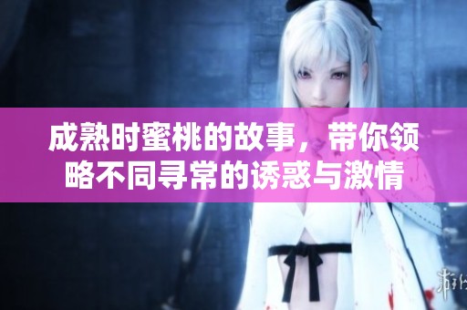 成熟时蜜桃的故事，带你领略不同寻常的诱惑与激情
