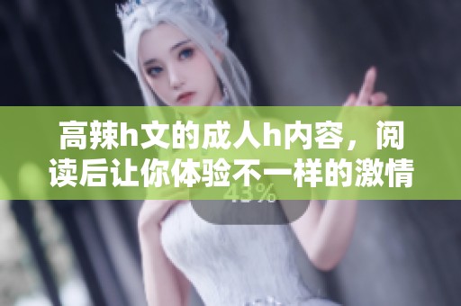 高辣h文的**h内容，阅读后让你体验不一样的激情与震撼感受