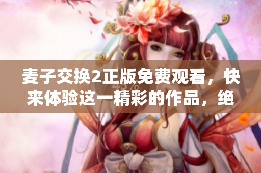 麦子交换2正版免费观看，快来体验这一精彩的作品，绝对不容错过！