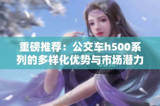 重磅推荐：公交车h500系列的多样化优势与市场潜力分析