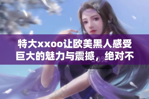 特大xxoo让欧美黑人感受巨大的魅力与震撼，绝对不容错过的精彩体验！