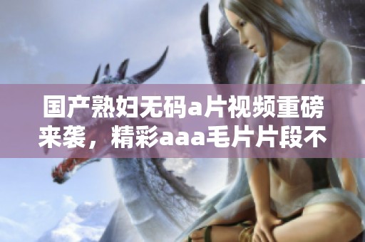 国产******视频重磅来袭，精彩aaa**片段不容错过！