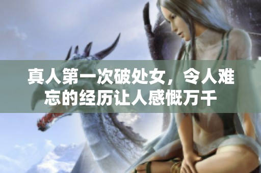 真人第一次破处女，令人难忘的经历让人感慨万千