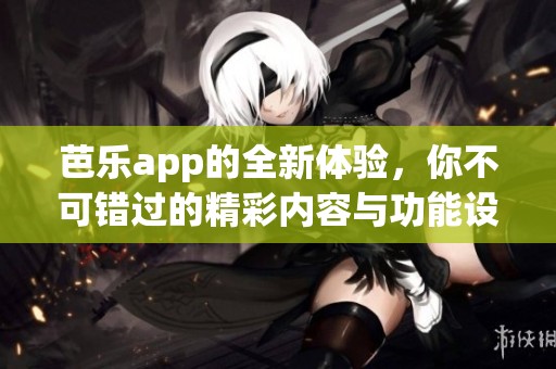 芭乐app的全新体验，你不可错过的精彩内容与功能设计