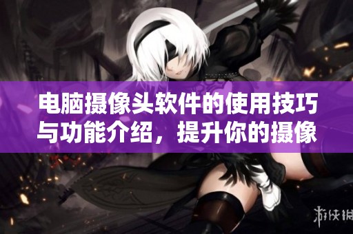 电脑摄像头软件的使用技巧与功能介绍，提升你的摄像体验