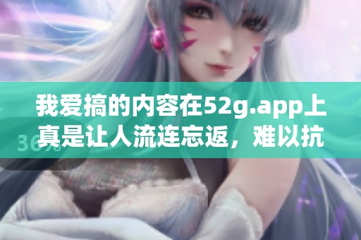 我爱搞的内容在52g.app上真是让人流连忘返，难以抗拒的乐趣尽在其中。