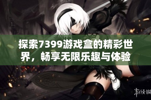 探索7399游戏盒的精彩世界，畅享无限乐趣与体验