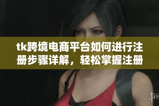 tk跨境电商平台如何进行注册步骤详解，轻松掌握注册方法技巧