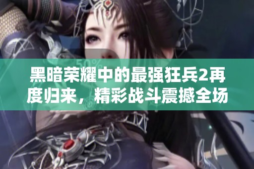 黑暗荣耀中的最强狂兵2再度归来，精彩战斗震撼全场等你来体验