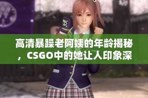 高清暴躁老阿姨的年龄揭秘，CSGO中的她让人印象深刻