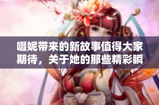 啜妮带来的新故事值得大家期待，关于她的那些精彩瞬间需要我们关注