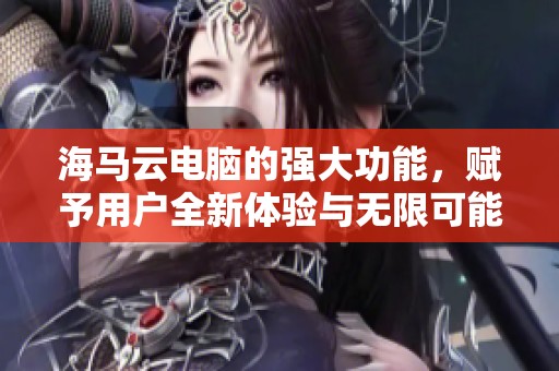 海马云电脑的强大功能，赋予用户全新体验与无限可能