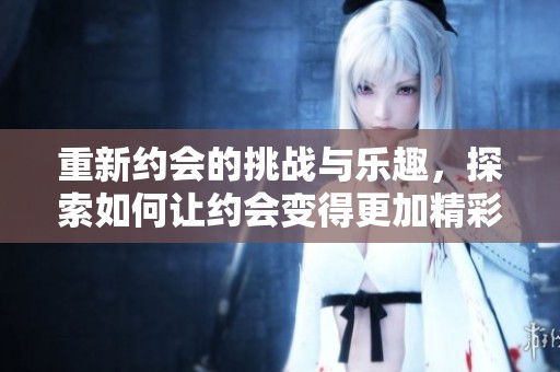 重新约会的挑战与乐趣，探索如何让约会变得更加精彩