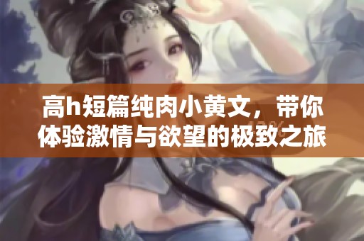 高h短篇纯肉小黄文，带你体验激情与欲望的极致之旅
