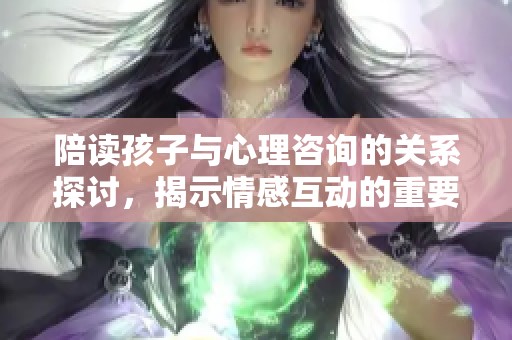 陪读孩子与心理咨询的关系探讨，揭示情感互动的重要性