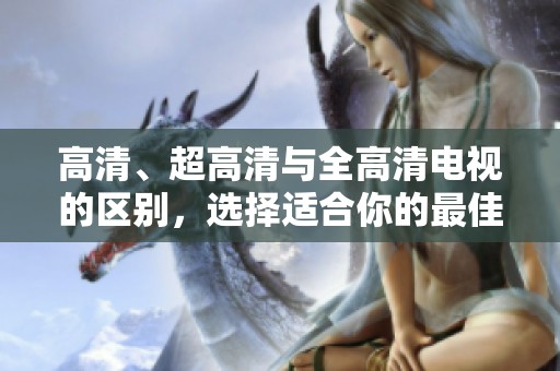 高清、超高清与全高清电视的区别，选择适合你的最佳观赏体验！