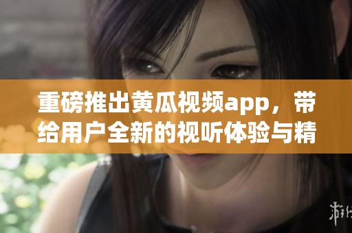 重磅推出黄瓜视频app，带给用户全新的视听体验与精彩内容