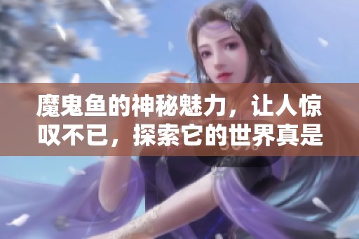 魔鬼鱼的神秘魅力，让人惊叹不已，探索它的世界真是难以忘怀