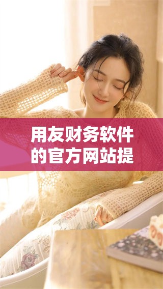 用友财务软件的官方网站提供了全方位的财务管理服务与解决方案