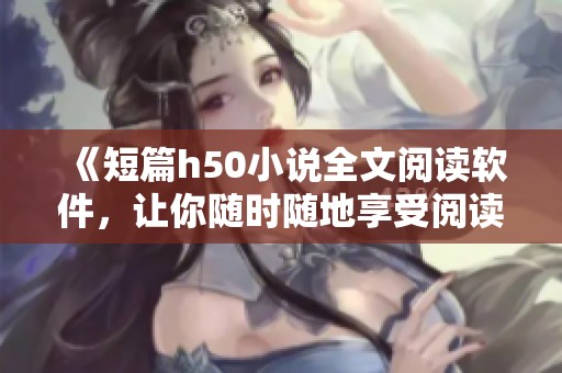 《短篇h50小说全文阅读软件，让你随时随地享受阅读乐趣》