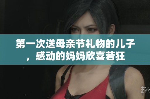 第一次送母亲节礼物的儿子，感动的妈妈欣喜若狂