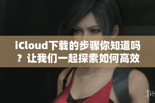 iCloud下载的步骤你知道吗？让我们一起探索如何高效使用iCloud下载功能！
