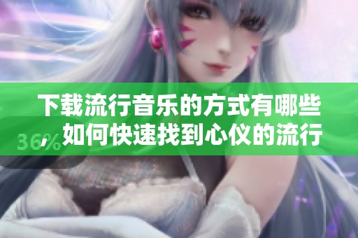 下载流行音乐的方式有哪些，如何快速找到心仪的流行音乐资源呢