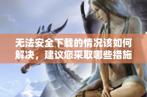 无法安全下载的情况该如何解决，建议您采取哪些措施呢