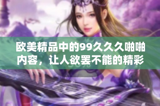 欧美精品中的99**久啪啪内容，让人欲罢不能的精彩体验一网打尽