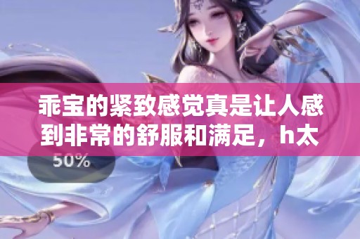 乖宝的紧致感觉真是让人感到非常的舒服和满足，h太好c了h。