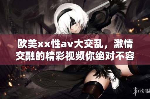 欧美xx性**大交乱，激情交融的精彩视频你绝对不容错过
