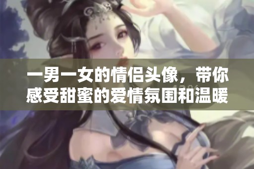 一男一女的情侣头像，带你感受甜蜜的爱情氛围和温暖瞬间