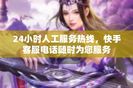 24小时人工服务热线，快手客服电话随时为您服务