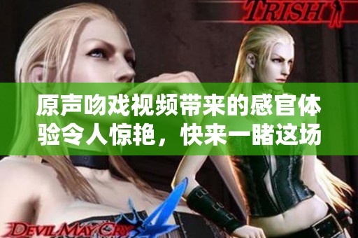 原声吻戏视频带来的感官体验令人惊艳，快来一睹这场精彩瞬间吧！
