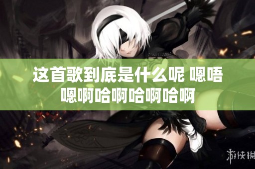 这首歌到底是什么呢 嗯唔嗯啊哈啊哈啊哈啊