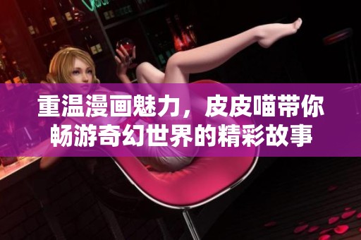 重温漫画魅力，皮皮喵带你畅游奇幻世界的精彩故事