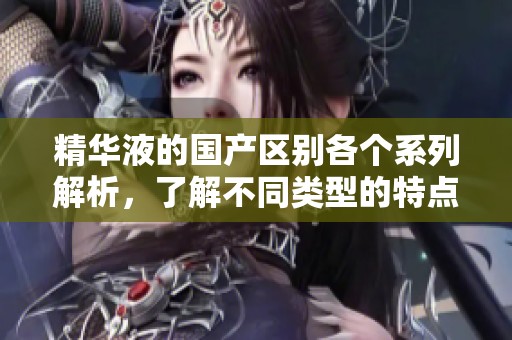 精华液的国产区别各个系列解析，了解不同类型的特点与效果