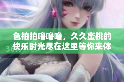 色拍拍噜噜噜，**蜜桃的快乐时光尽在这里等你来体验