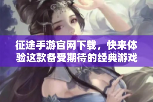 征途手游官网下载，快来体验这款备受期待的经典游戏吧！