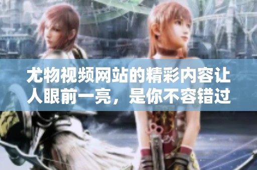 尤物视频网站的精彩内容让人眼前一亮，是你不容错过的视觉盛宴。