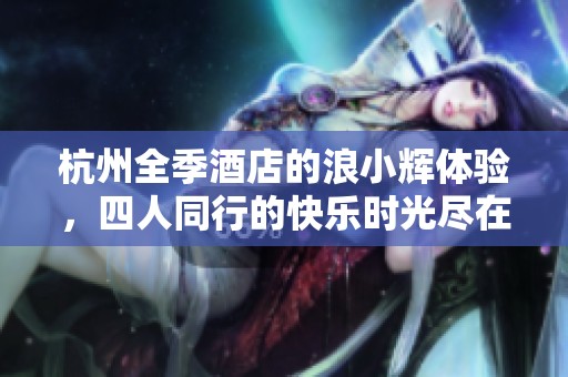杭州全季酒店的浪小辉体验，四人同行的快乐时光尽在其中