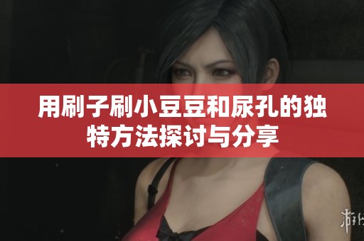 用刷子刷小豆豆和尿孔的独特方法探讨与分享